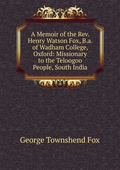 Обложка книги A Memoir of the Rev. Henry Watson Fox, B.a. of Wadham College, Oxford: Missionary to the Teloogoo People, South India, George Townshend Fox