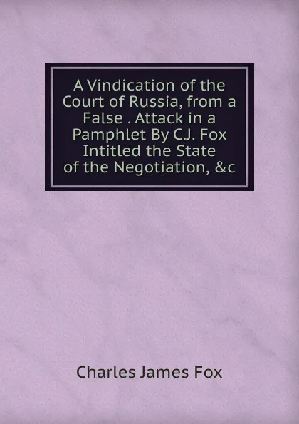 Обложка книги A Vindication of the Court of Russia, from a False . Attack in a Pamphlet By C.J. Fox Intitled the State of the Negotiation, .c, Fox Charles James