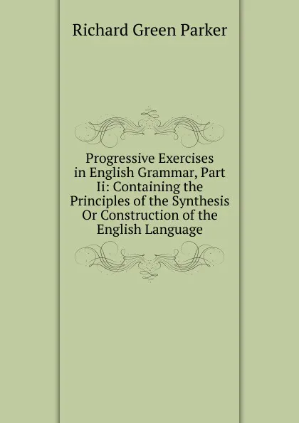 Обложка книги Progressive Exercises in English Grammar, Part Ii: Containing the Principles of the Synthesis Or Construction of the English Language, Richard Green Parker