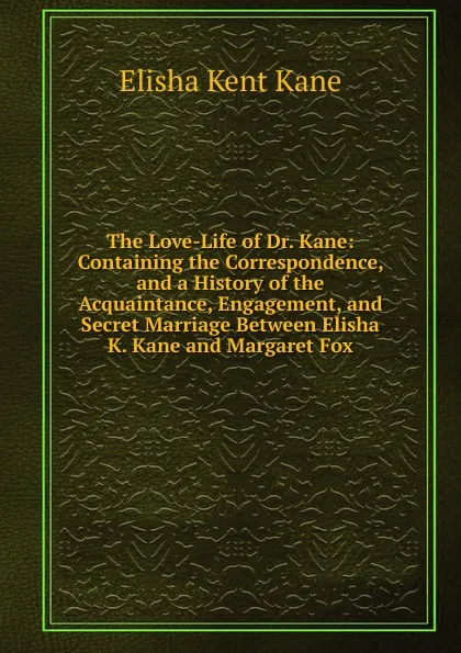 Обложка книги The Love-Life of Dr. Kane: Containing the Correspondence, and a History of the Acquaintance, Engagement, and Secret Marriage Between Elisha K. Kane and Margaret Fox, Elisha Kent Kane