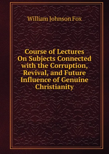 Обложка книги Course of Lectures On Subjects Connected with the Corruption, Revival, and Future Influence of Genuine Christianity, William Johnson Fox