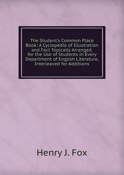 Обложка книги The Student.s Common Place Book: A Cyclopedia of Illustration and Fact Topically Arranged. for the Use of Students in Every Department of English Literature, Interleaved for Additions, Henry J. Fox