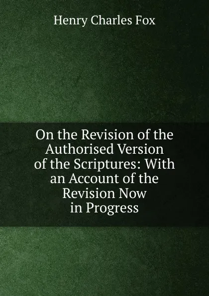 Обложка книги On the Revision of the Authorised Version of the Scriptures: With an Account of the Revision Now in Progress, Henry Charles Fox