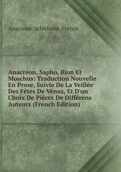 Обложка книги Anacreon, Sapho, Bion Et Moschus: Traduction Nouvelle En Prose, Suivie De La Veillee Des Fetes De Venus, Et D.un Choix De Pieces De Differens Auteurs (French Edition), Anacreon. Selections. French