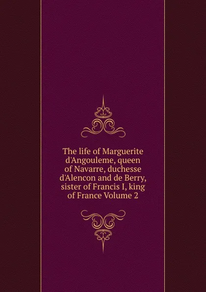 Обложка книги The life of Marguerite d.Angouleme, queen of Navarre, duchesse d.Alencon and de Berry, sister of Francis I, king of France Volume 2, 