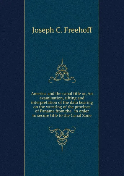 Обложка книги America and the canal title or, An examination, sifting and interpretation of the data bearing on the wresting of the province of Panama from the . in order to secure title to the Canal Zone, Joseph C. Freehoff