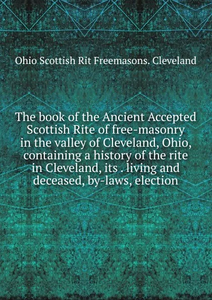 Обложка книги The book of the Ancient Accepted Scottish Rite of free-masonry in the valley of Cleveland, Ohio, containing a history of the rite in Cleveland, its . living and deceased, by-laws, election, Ohio Scottish Rit Freemasons. Cleveland