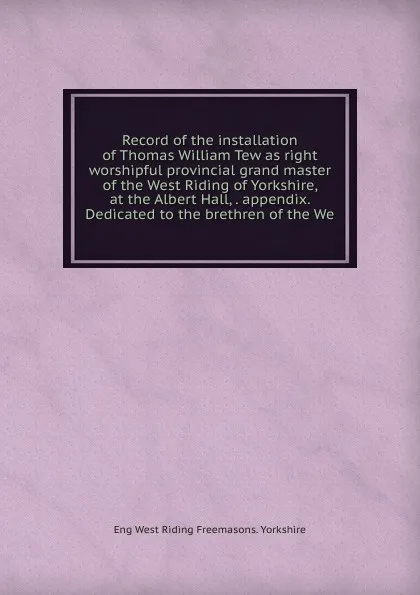 Обложка книги Record of the installation of Thomas William Tew as right worshipful provincial grand master of the West Riding of Yorkshire, at the Albert Hall, . appendix. Dedicated to the brethren of the We, Eng West Riding Freemasons. Yorkshire