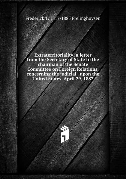 Обложка книги Extraterritoriality; a letter from the Secretary of State to the chairman of the Senate Committee on Foreign Relations, concerning the judicial . upon the United States. April 29, 1882, Frederick T. 1817-1885 Frelinghuysen