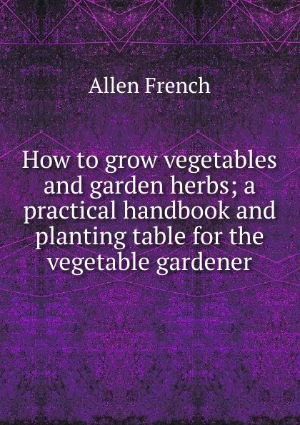 Обложка книги How to grow vegetables and garden herbs; a practical handbook and planting table for the vegetable gardener, Allen French