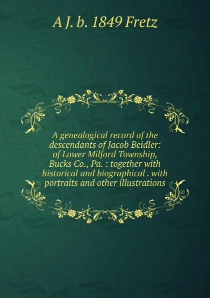 Обложка книги A genealogical record of the descendants of Jacob Beidler: of Lower Milford Township, Bucks Co., Pa. : together with historical and biographical . with portraits and other illustrations, A J. b. 1849 Fretz
