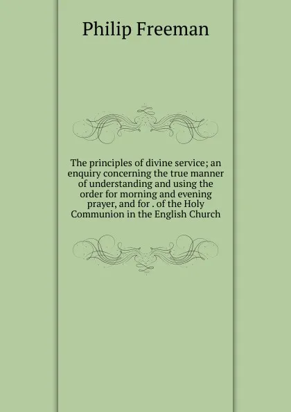 Обложка книги The principles of divine service; an enquiry concerning the true manner of understanding and using the order for morning and evening prayer, and for . of the Holy Communion in the English Church, Philip Freeman