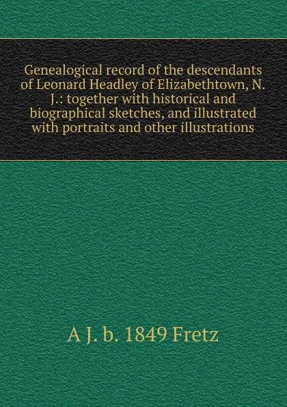 Обложка книги Genealogical record of the descendants of Leonard Headley of Elizabethtown, N.J.: together with historical and biographical sketches, and illustrated with portraits and other illustrations, A J. b. 1849 Fretz