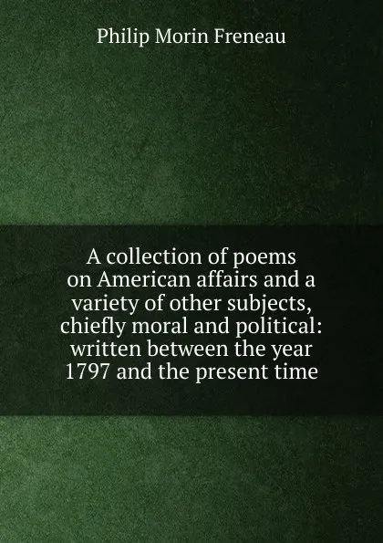 Обложка книги A collection of poems on American affairs and a variety of other subjects, chiefly moral and political: written between the year 1797 and the present time, Philip Morin Freneau