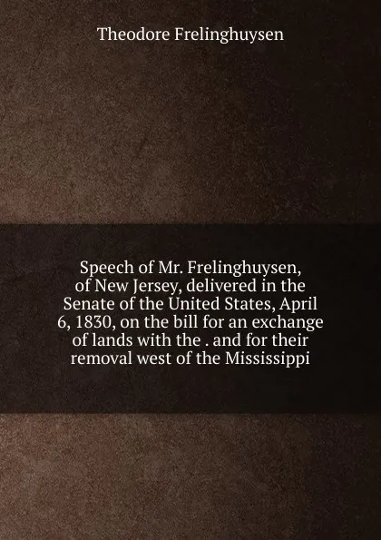 Обложка книги Speech of Mr. Frelinghuysen, of New Jersey, delivered in the Senate of the United States, April 6, 1830, on the bill for an exchange of lands with the . and for their removal west of the Mississippi, Theodore Frelinghuysen