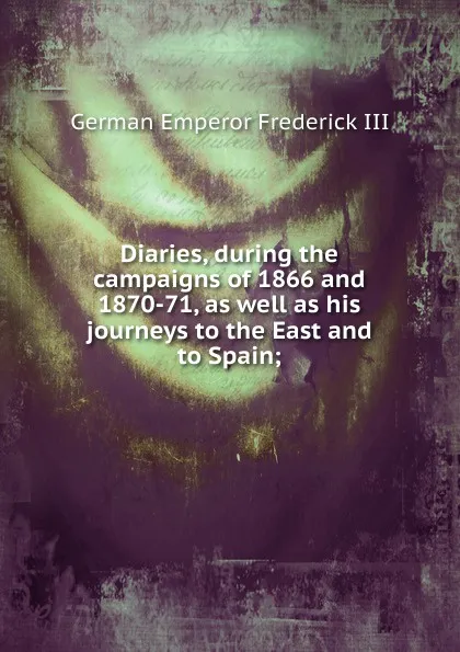 Обложка книги Diaries, during the campaigns of 1866 and 1870-71, as well as his journeys to the East and to Spain;, German Emperor Frederick III