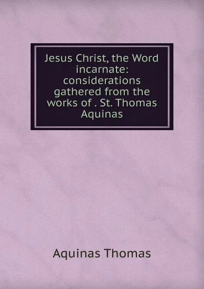 Обложка книги Jesus Christ, the Word incarnate: considerations gathered from the works of . St. Thomas Aquinas, Aquinas Thomas