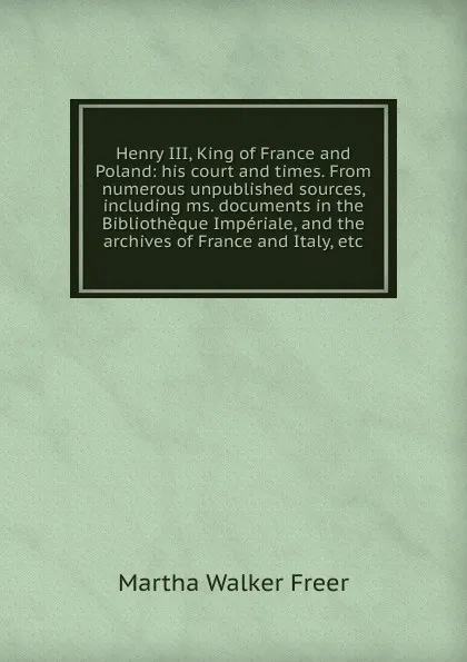 Обложка книги Henry III, King of France and Poland: his court and times. From numerous unpublished sources, including ms. documents in the Bibliotheque Imperiale, and the archives of France and Italy, etc., Martha Walker Freer