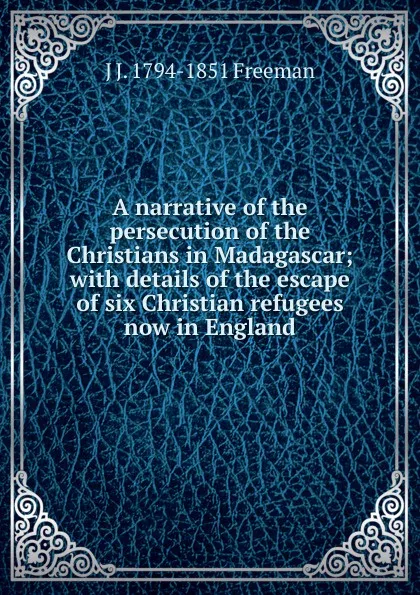 Обложка книги A narrative of the persecution of the Christians in Madagascar; with details of the escape of six Christian refugees now in England, J J. 1794-1851 Freeman