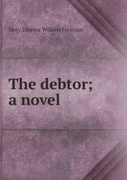 Обложка книги The debtor; a novel, Mary Eleanor Wilkins Freeman