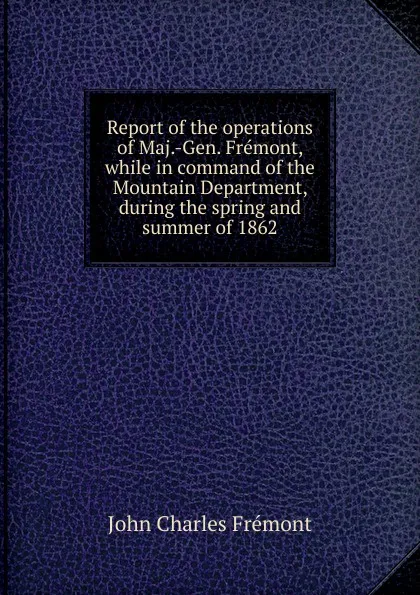 Обложка книги Report of the operations of Maj.-Gen. Fremont, while in command of the Mountain Department, during the spring and summer of 1862, John Charles Frémont