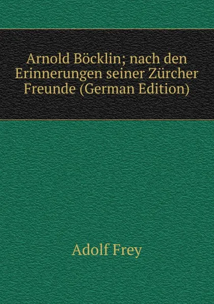 Обложка книги Arnold Bocklin; nach den Erinnerungen seiner Zurcher Freunde (German Edition), Adolf Frey