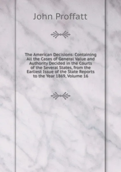 Обложка книги The American Decisions: Containing All the Cases of General Value and Authority Decided in the Courts of the Several States, from the Earliest Issue of the State Reports to the Year 1869, Volume 16, John Proffatt