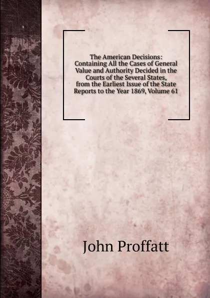 Обложка книги The American Decisions: Containing All the Cases of General Value and Authority Decided in the Courts of the Several States, from the Earliest Issue of the State Reports to the Year 1869, Volume 61, John Proffatt