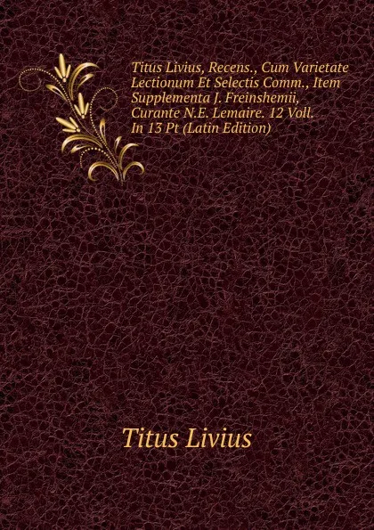 Обложка книги Titus Livius, Recens., Cum Varietate Lectionum Et Selectis Comm., Item Supplementa J. Freinshemii, Curante N.E. Lemaire. 12 Voll. In 13 Pt (Latin Edition), Titus Livius
