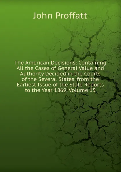 Обложка книги The American Decisions: Containing All the Cases of General Value and Authority Decided in the Courts of the Several States, from the Earliest Issue of the State Reports to the Year 1869, Volume 15, John Proffatt