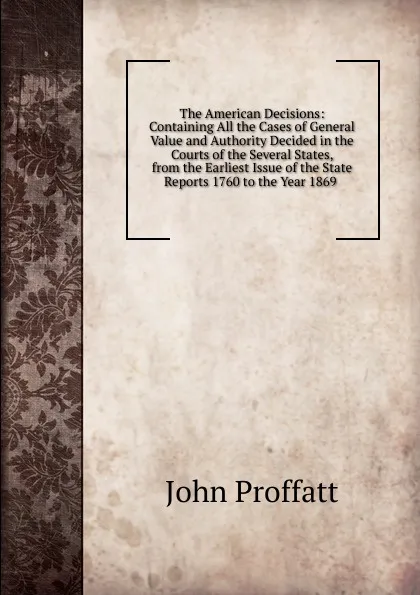 Обложка книги The American Decisions: Containing All the Cases of General Value and Authority Decided in the Courts of the Several States, from the Earliest Issue of the State Reports 1760 to the Year 1869 ., John Proffatt