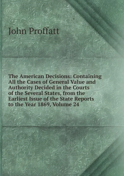 Обложка книги The American Decisions: Containing All the Cases of General Value and Authority Decided in the Courts of the Several States, from the Earliest Issue of the State Reports to the Year 1869, Volume 24, John Proffatt