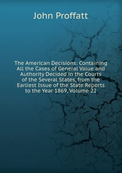 Обложка книги The American Decisions: Containing All the Cases of General Value and Authority Decided in the Courts of the Several States, from the Earliest Issue of the State Reports to the Year 1869, Volume 22, John Proffatt