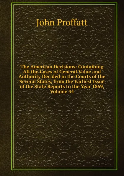 Обложка книги The American Decisions: Containing All the Cases of General Value and Authority Decided in the Courts of the Several States, from the Earliest Issue of the State Reports to the Year 1869, Volume 34, John Proffatt