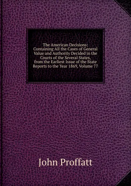 Обложка книги The American Decisions: Containing All the Cases of General Value and Authority Decided in the Courts of the Several States, from the Earliest Issue of the State Reports to the Year 1869, Volume 77, John Proffatt