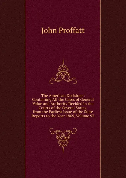 Обложка книги The American Decisions: Containing All the Cases of General Value and Authority Decided in the Courts of the Several States, from the Earliest Issue of the State Reports to the Year 1869, Volume 93, John Proffatt