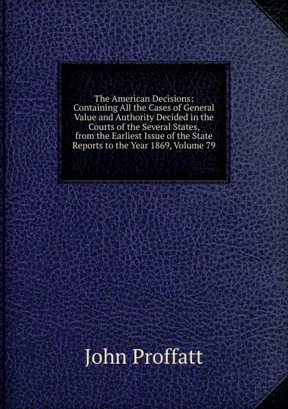 Обложка книги The American Decisions: Containing All the Cases of General Value and Authority Decided in the Courts of the Several States, from the Earliest Issue of the State Reports to the Year 1869, Volume 79, John Proffatt