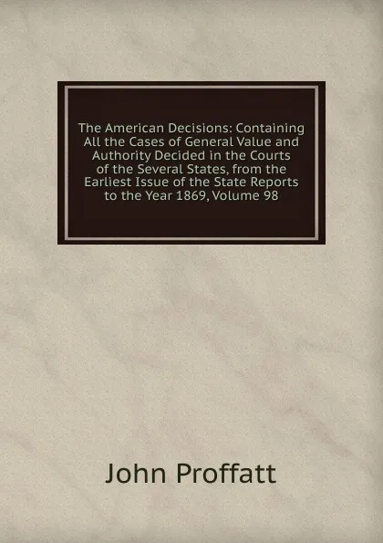 Обложка книги The American Decisions: Containing All the Cases of General Value and Authority Decided in the Courts of the Several States, from the Earliest Issue of the State Reports to the Year 1869, Volume 98, John Proffatt