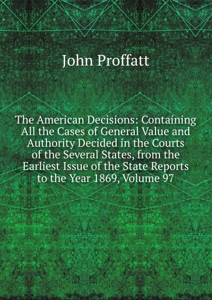 Обложка книги The American Decisions: Containing All the Cases of General Value and Authority Decided in the Courts of the Several States, from the Earliest Issue of the State Reports to the Year 1869, Volume 97, John Proffatt