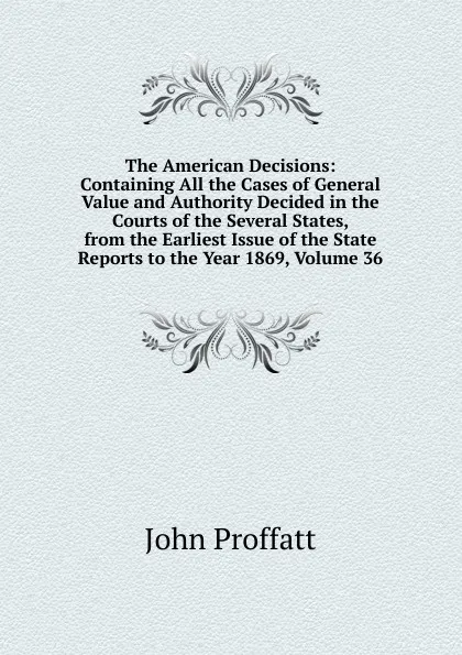 Обложка книги The American Decisions: Containing All the Cases of General Value and Authority Decided in the Courts of the Several States, from the Earliest Issue of the State Reports to the Year 1869, Volume 36, John Proffatt