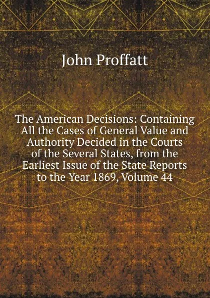 Обложка книги The American Decisions: Containing All the Cases of General Value and Authority Decided in the Courts of the Several States, from the Earliest Issue of the State Reports to the Year 1869, Volume 44, John Proffatt