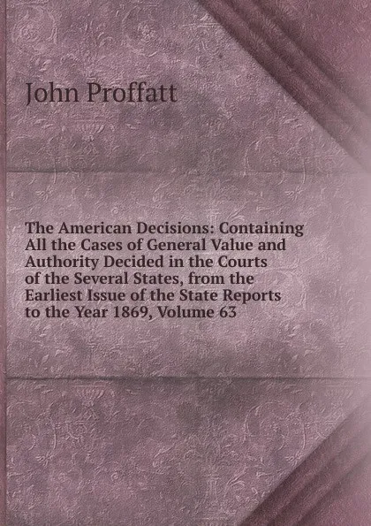 Обложка книги The American Decisions: Containing All the Cases of General Value and Authority Decided in the Courts of the Several States, from the Earliest Issue of the State Reports to the Year 1869, Volume 63, John Proffatt