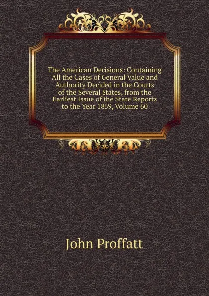 Обложка книги The American Decisions: Containing All the Cases of General Value and Authority Decided in the Courts of the Several States, from the Earliest Issue of the State Reports to the Year 1869, Volume 60, John Proffatt