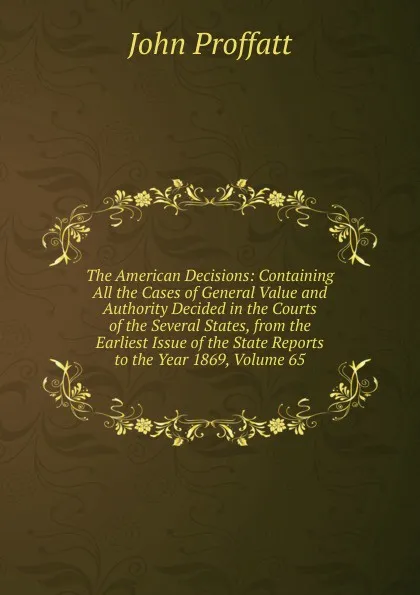 Обложка книги The American Decisions: Containing All the Cases of General Value and Authority Decided in the Courts of the Several States, from the Earliest Issue of the State Reports to the Year 1869, Volume 65, John Proffatt