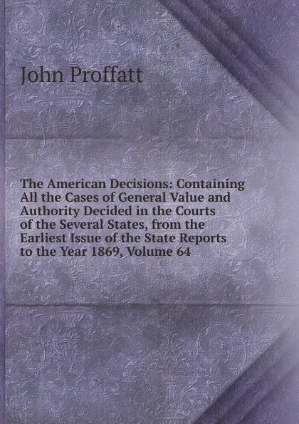 Обложка книги The American Decisions: Containing All the Cases of General Value and Authority Decided in the Courts of the Several States, from the Earliest Issue of the State Reports to the Year 1869, Volume 64, John Proffatt