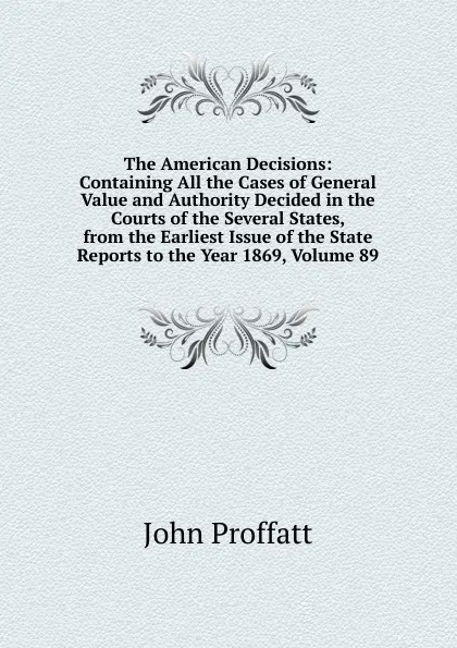 Обложка книги The American Decisions: Containing All the Cases of General Value and Authority Decided in the Courts of the Several States, from the Earliest Issue of the State Reports to the Year 1869, Volume 89, John Proffatt