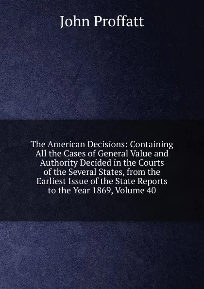 Обложка книги The American Decisions: Containing All the Cases of General Value and Authority Decided in the Courts of the Several States, from the Earliest Issue of the State Reports to the Year 1869, Volume 40, John Proffatt