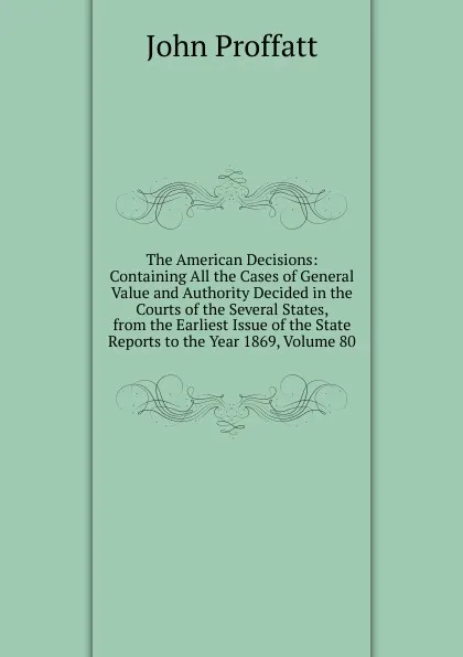 Обложка книги The American Decisions: Containing All the Cases of General Value and Authority Decided in the Courts of the Several States, from the Earliest Issue of the State Reports to the Year 1869, Volume 80, John Proffatt