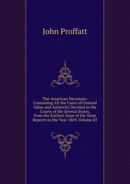 Обложка книги The American Decisions: Containing All the Cases of General Value and Authority Decided in the Courts of the Several States, from the Earliest Issue of the State Reports to the Year 1869, Volume 83, John Proffatt