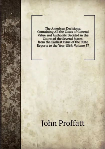 Обложка книги The American Decisions: Containing All the Cases of General Value and Authority Decided in the Courts of the Several States, from the Earliest Issue of the State Reports to the Year 1869, Volume 37, John Proffatt